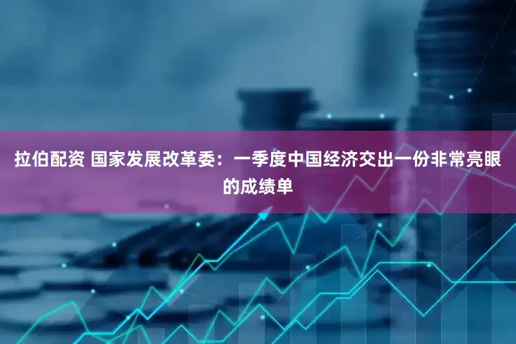 拉伯配资 国家发展改革委：一季度中国经济交出一份非常亮眼的成绩单