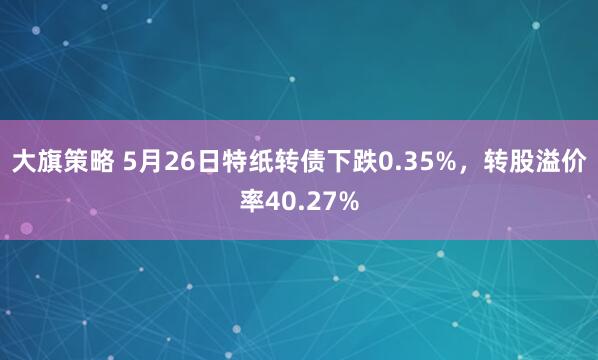 大旗策略 5月26日特纸转债下跌0.35%，转股溢价率40.27%
