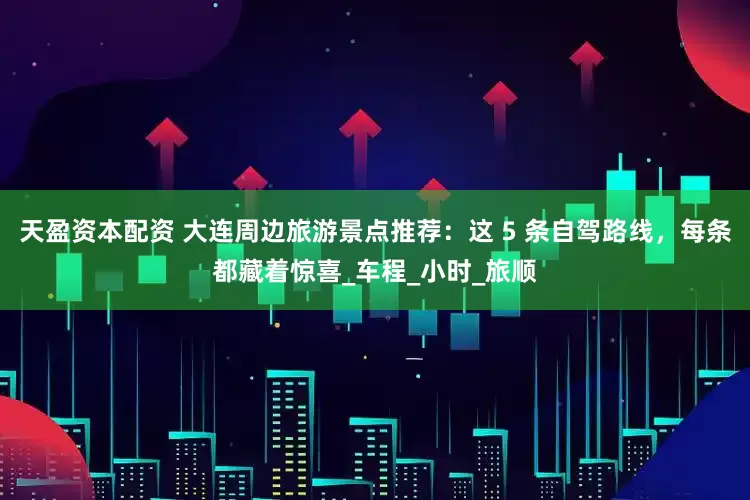 天盈资本配资 大连周边旅游景点推荐：这 5 条自驾路线，每条都藏着惊喜_车程_小时_旅顺