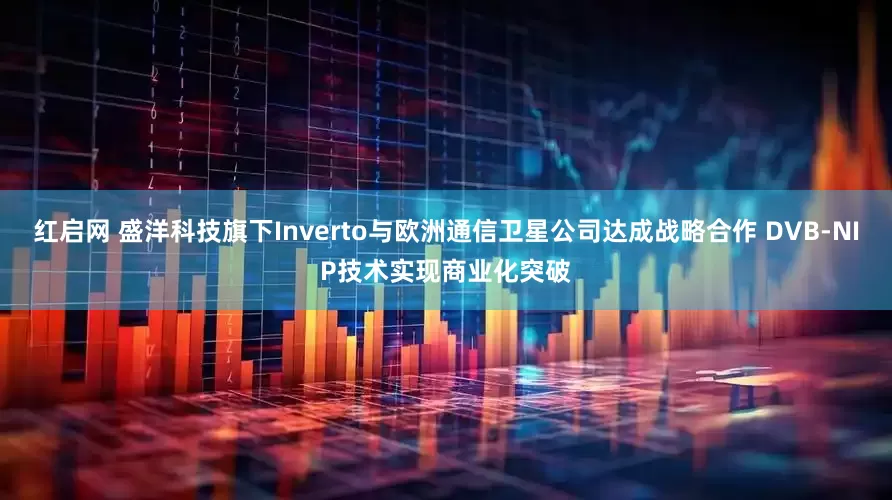 红启网 盛洋科技旗下Inverto与欧洲通信卫星公司达成战略合作 DVB-NIP技术实现商业化突破