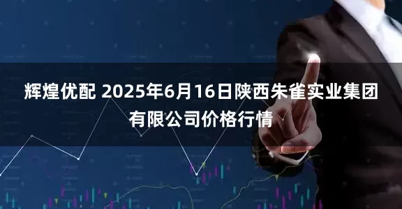 辉煌优配 2025年6月16日陕西朱雀实业集团有限公司价格行情
