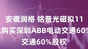 安徽润格 铭普光磁拟118亿元购买深圳ABB电动交通60%股权