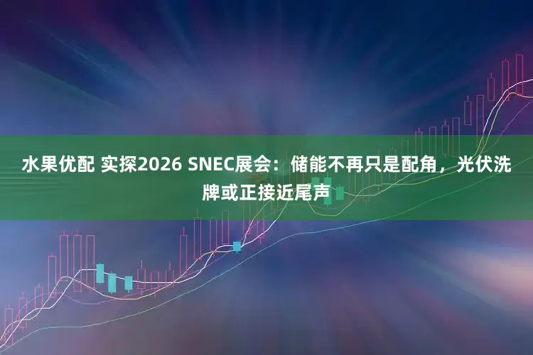 水果优配 实探2026 SNEC展会：储能不再只是配角，光伏洗牌或正接近尾声